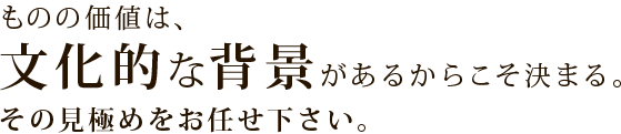 ものの価値は、文化的な背景があるからこそ決まる。その見極めをお任せ下さい。